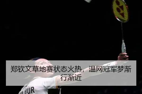 郑钦文草地赛状态火热，温网冠军梦渐行渐近