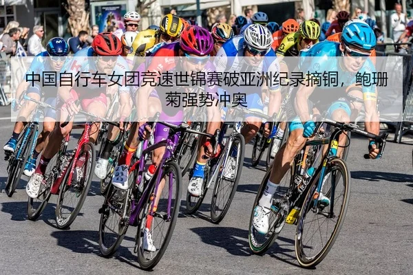 中国自行车女团竞速世锦赛破亚洲纪录摘铜，鲍珊菊强势冲奥